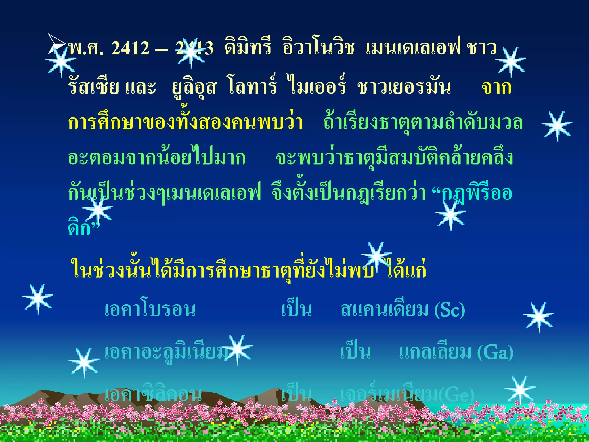 พ.ศ. 2412 – 2413 ดิมิทรี อิวาโนวิช เมนเดเลเอฟ ชาว
 รัสเซีย และ ยูลอุส โลทาร์ ไมเออร์ ชาวเยอรมัน จาก
                    ิ
 การศึกษาของทั้งสองคนพบว่ า ถ้ าเรียงธาตุตามลาดับมวล
 อะตอมจากน้ อยไปมาก จะพบว่ าธาตุมีสมบัตคล้ ายคลึง  ิ
 กันเป็ นช่ วงๆเมนเดเลเอฟ จึงตั้งเป็ นกฎเรียกว่ า “กฎพิรีออ
 ดิก”
  ในช่ วงนั้นได้ มีการศึกษาธาตุทยงไม่ พบ ได้ แก่
                                 ี่ ั
       เอคาโบรอน             เป็ น สแคนเดียม (Sc)
       เอคาอะลูมิเนียม                เป็ น แกลเลียม (Ga)
       เอคาซิลคอน
               ิ             เป็ น เจอร์ เมเนียม(Ge)
 