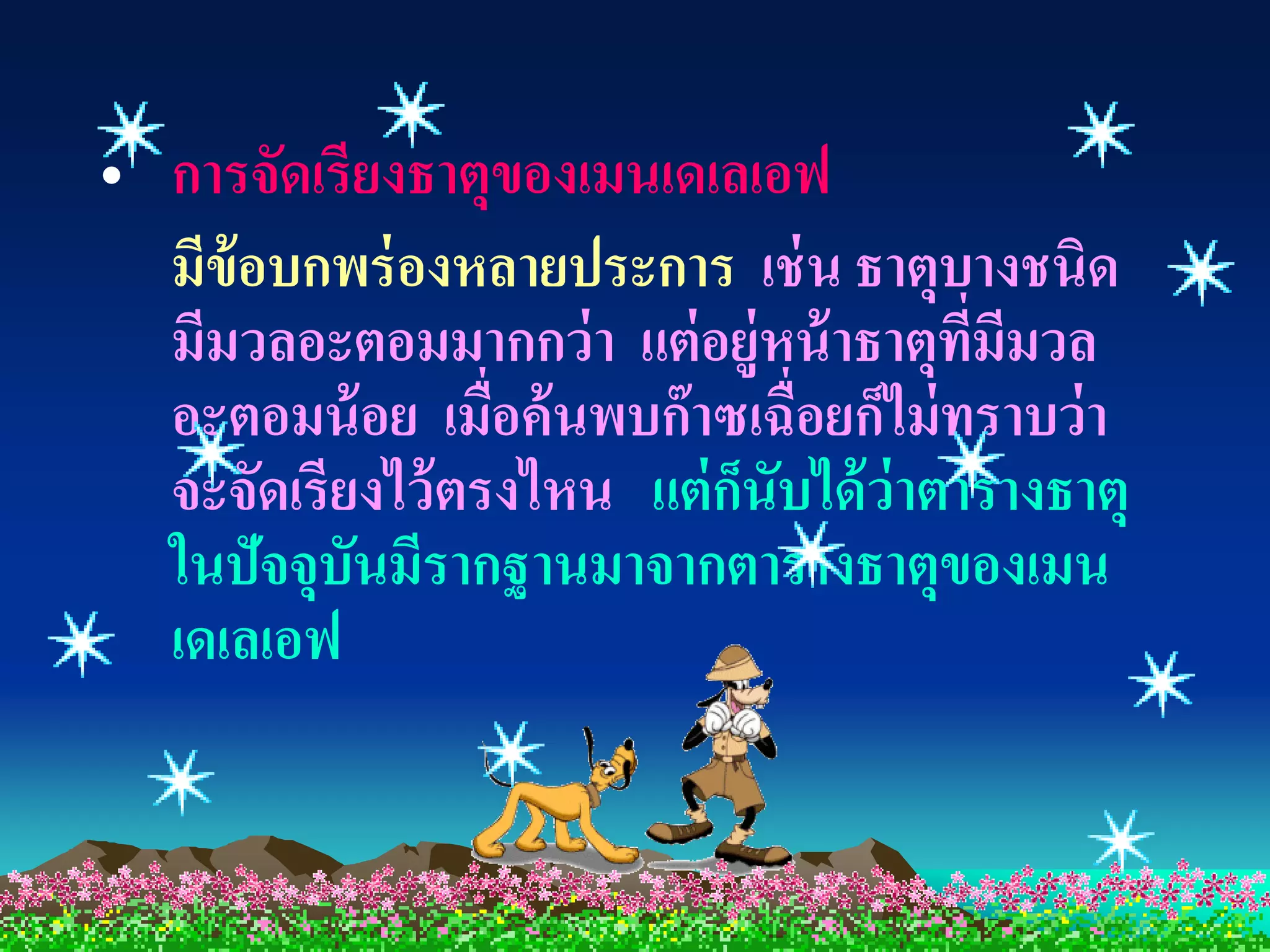 • การจัดเรียงธาตุของเมนเดเลเอฟ
  มีข้อบกพร่ องหลายประการ เช่ น ธาตุบางชนิด
  มีมวลอะตอมมากกว่ า แต่ อยู่หน้ าธาตุทมีมวล
                                          ี่
  อะตอมน้ อย เมื่อค้ นพบก๊ าซเฉื่อยก็ไม่ ทราบว่ า
  จะจัดเรียงไว้ ตรงไหน แต่ กนับได้ ว่าตารางธาตุ
                             ็
  ในปัจจุบันมีรากฐานมาจากตารางธาตุของเมน
  เดเลเอฟ
 