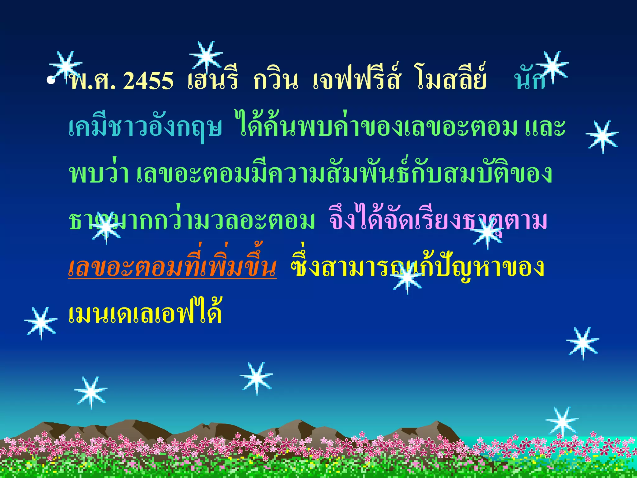 • พ.ศ. 2455 เฮนรี กวิน เจฟฟรีส์ โมสลีย์ นัก
  เคมีชาวอังกฤษ ได้ ค้นพบค่ าของเลขอะตอม และ
  พบว่ า เลขอะตอมมีความสั มพันธ์ กบสมบัติของ
                                  ั
  ธาตุมากกว่ ามวลอะตอม จึงได้ จัดเรียงธาตุตาม
  เลขอะตอมที่เพิมขึ้น ซึ่งสามารถแก้ ปัญหาของ
                ่
  เมนเดเลเอฟได้
 