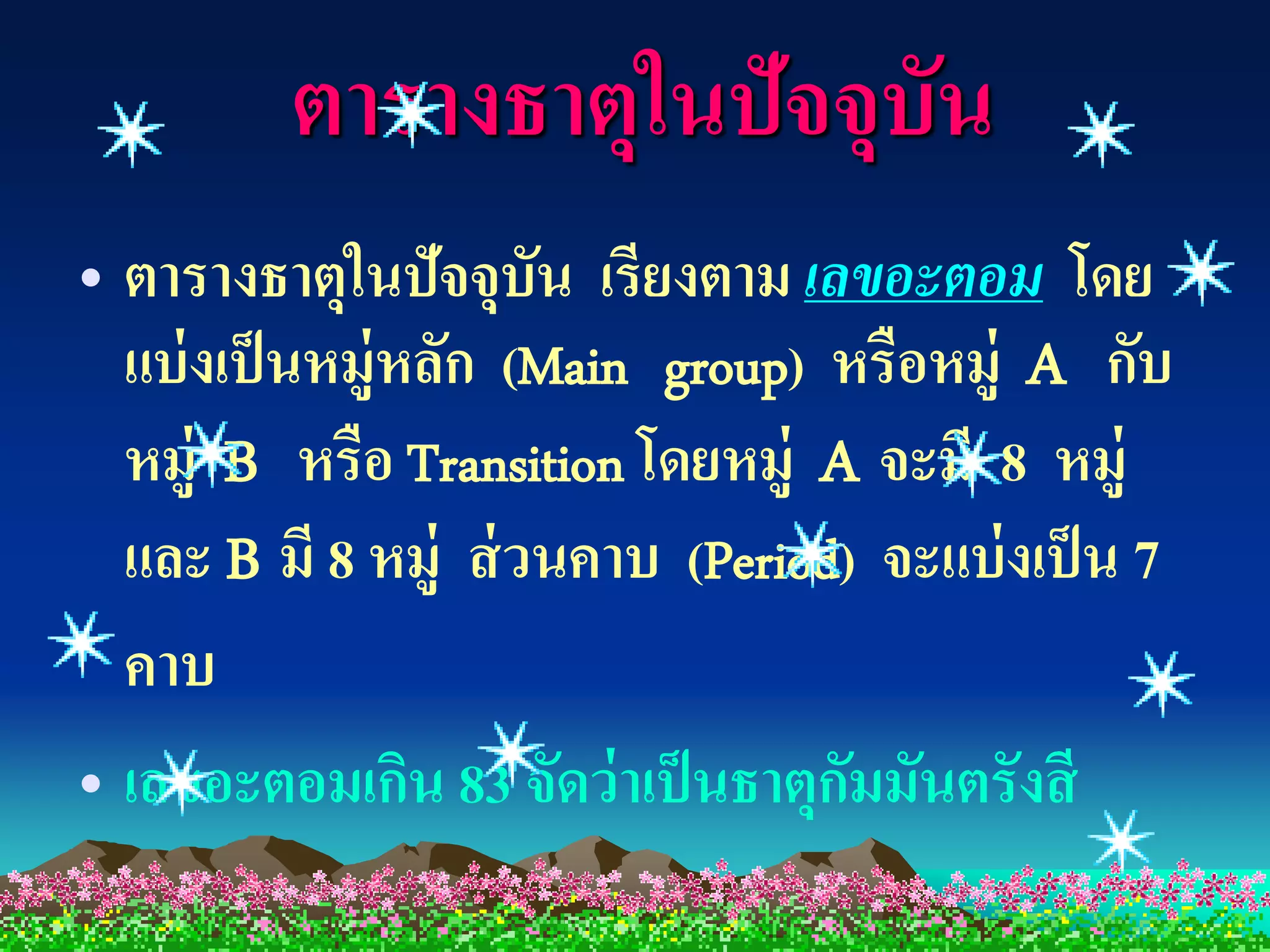 ตารางธาตุในปัจจุบัน
• ตารางธาตุในปัจจุบัน เรียงตาม เลขอะตอม โดย
  แบ่ งเป็ นหมู่หลัก (Main group) หรือหมู่ A กับ
  หมู่ B หรือ Transition โดยหมู่ A จะมี 8 หมู่
  และ B มี 8 หมู่ ส่ วนคาบ (Period) จะแบ่ งเป็ น 7
  คาบ
• เลขอะตอมเกิน 83 จัดว่ าเป็ นธาตุกมมันตรังสี
                                   ั
 
