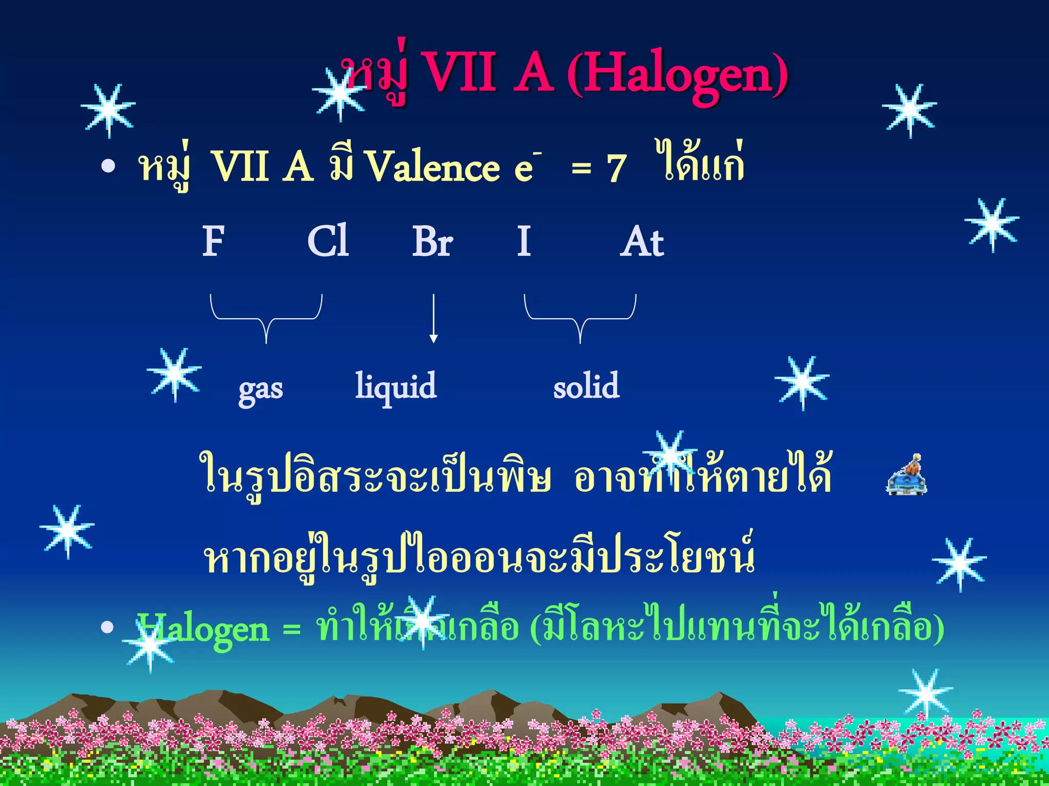 หมู่ VII A (Halogen)
• หมู่ VII A มี Valence e- = 7 ได้ แก่
       F Cl Br I At

         gas    liquid       solid
      ในรู ปอิสระจะเป็ นพิษ อาจทาให้ ตายได้
      หากอยู่ในรู ปไอออนจะมีประโยชน์
• Halogen = ทาให้ เกิดเกลือ (มีโลหะไปแทนทีจะได้ เกลือ)
                                          ่
 