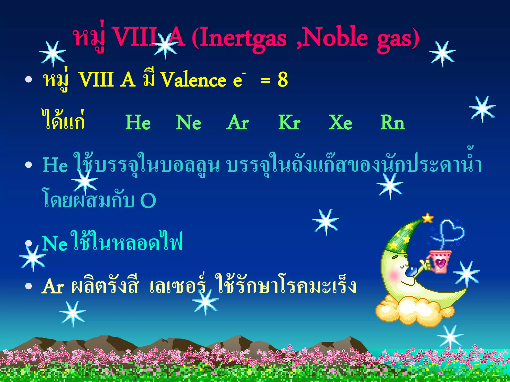 หมู่ VIII A (Inertgas ,Noble gas)
• หมู่ VIII A มี Valence e- = 8
  ได้ แก่ He Ne Ar Kr Xe Rn
• He ใช้ บรรจุในบอลลูน บรรจุในถังแก๊ สของนักประดานา
                                                  ้
  โดยผสมกับ O
• Ne ใช้ ในหลอดไฟ
• Ar ผลิตรังสี เลเซอร์ ใช้ รักษาโรคมะเร็ง
 