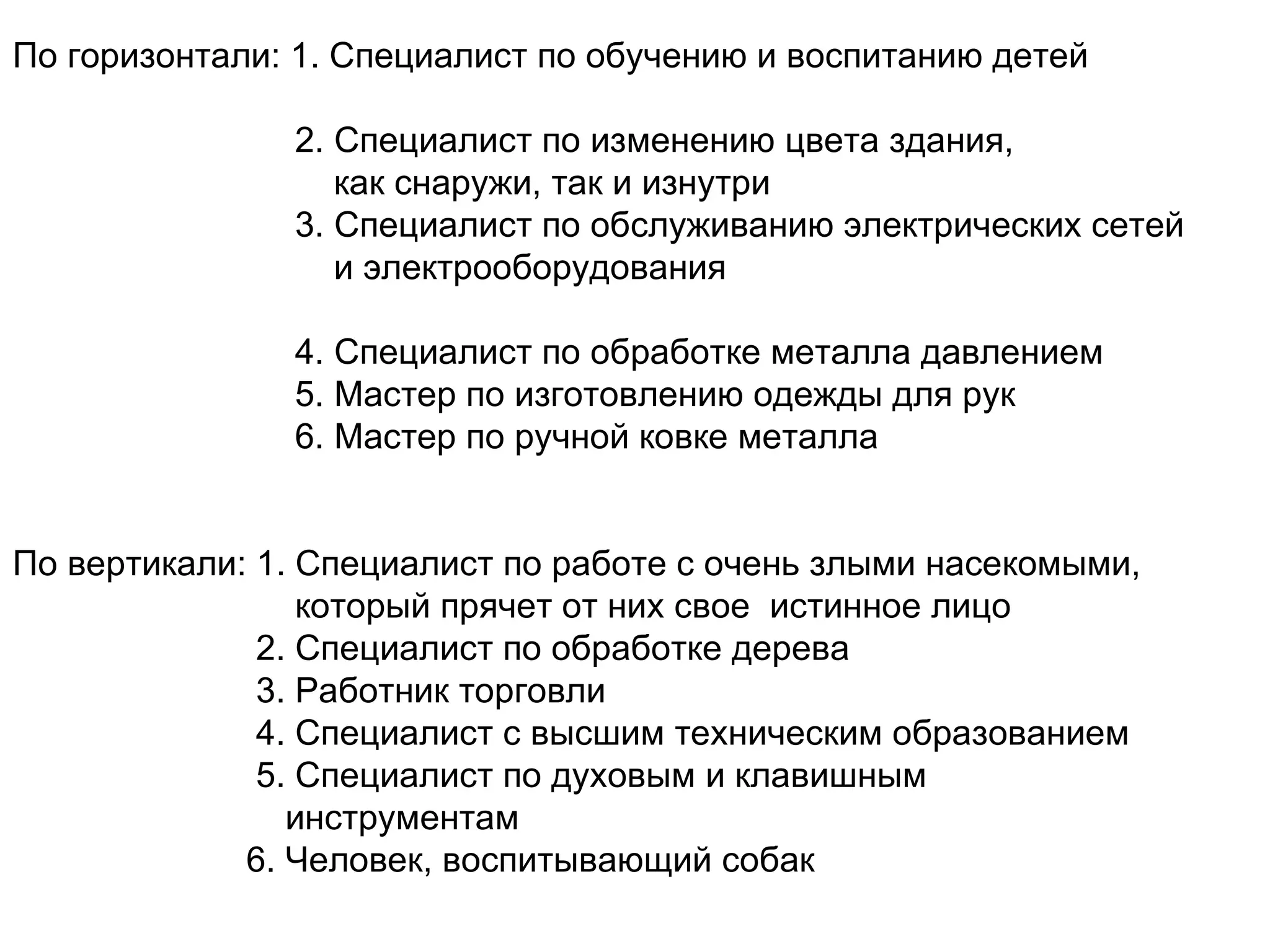 По горизонтали: 1. Специалист по обучению и воспитанию детей  2. Специалист по изменению цвета здания,  как снаружи, так и изнутри 3. Специалист по обслуживанию электрических сетей и электрооборудования  4. Специалист по обработке металла давлением 5 . Мастер по изготовлению одежды для рук 6. Мастер по ручной ковке металла По вертикали: 1. Специалист по работе с очень злыми насекомыми,  который прячет от них свое  истинное лицо 2. Специалист по обработке дерева 3. Работник торговли 4. Специалист с высшим техническим образованием 5. Специалист по духовым и клавишным инструментам  6. Человек, воспитывающий собак 