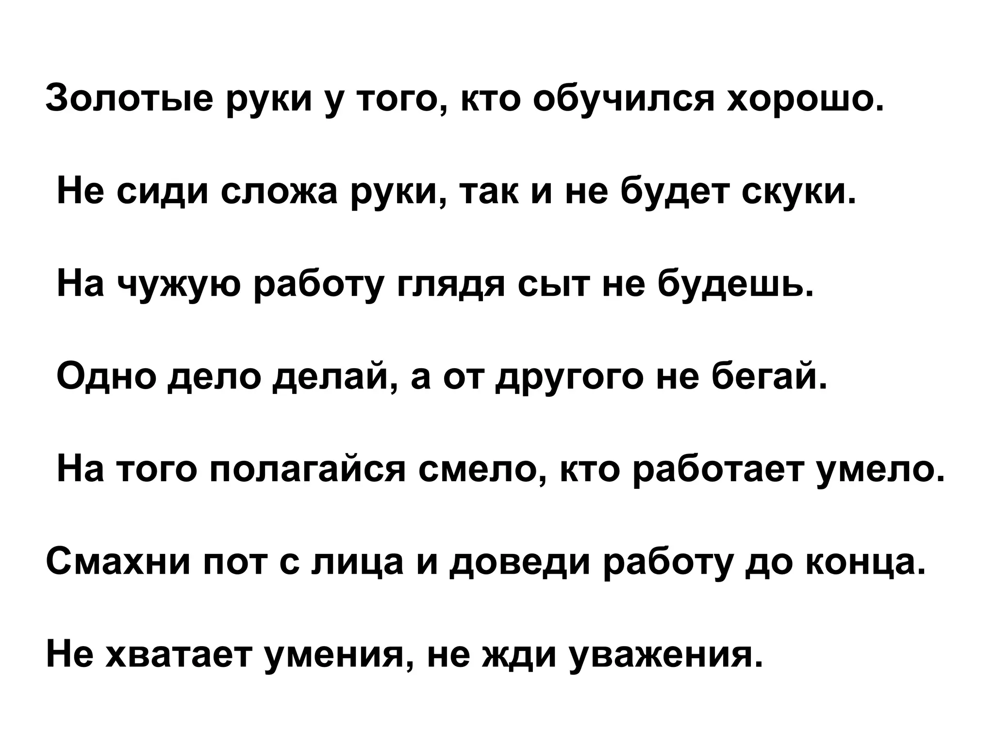 Золотые руки у того, кто обучился хорошо. Не сиди сложа руки, так и не будет скуки. На чужую работу глядя сыт не будешь. Одно дело делай, а от другого не бегай. На того полагайся смело, кто работает умело. Смахни пот с лица и доведи работу до конца. Не хватает умения, не жди уважения. 