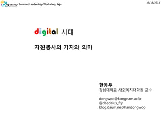 10/13/2011
Internet Leadership Workshop, Jeju




            digital              시대

            자원봉사의 가치와 의미




                                      한동우
                                      강남대학교 사회복지대학원 교수

                                      dongwoo@kangnam.ac.kr
                                      @daedalus_fly
                                      blog.daum.net/handongwoo
 