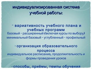 индивидуализированная система учебной работы: -  вариативность учебного плана и учебных программ базовый - расширенный (включая курсы по выбору) минимальный базовый - углубленный - профильный -  организация образовательного процесса индивидуальное расписание, продолжительность и формы проведения уроков -  способы, приёмы, темпы обучения с учетом индивидуальных особенностей учащихся 