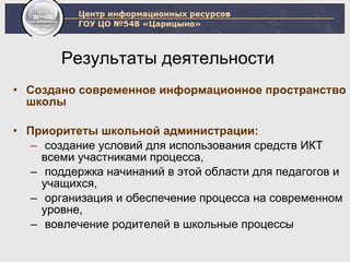 Результаты деятельности  Создано современное информационное пространство школы Приоритеты школьной администрации:   создание условий для использования средств ИКТ всеми участниками процесса,  поддержка начинаний в этой области для педагогов и учащихся, организация и обеспечение процесса на современном уровне, вовлечение родителей в школьные процессы 