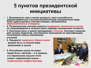 5 пунктов президентской инициативы 1. Возможность уже в школе раскрыть свои способности, сориентироваться в высокотехнологичном конкурентном мире. Этой задаче должны соответствовать обновленные  образовательные стандарты 2. Разветвленная система поиска и  поддержки талантливых детей , их сопровождения в течение всего периода становления личности 3. Ключевая роль в школе принадлежит  учителю . Система стимулов для лучших педагогов, постоянного повышения их квалификации, пополнения новым поколением учителей 4. Приоритет  здорового образа жизни должен быть в полной мере реализован в школе 5. Российская школа не имеет  права быть «ветхой» – и в прямом,  и в переносном смысле этого слова: современной школе –  современную инфраструктуру 