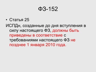 ФЗ-152 Статья 25 ИСПДн, созданные до дня вступления в силу настоящего ФЗ,  должны быть приведены в соответствие  с требованиями настоящего ФЗ  не позднее 1 января 2010 года. 
