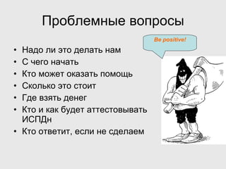 Проблемные вопросы Надо ли это делать нам С чего начать Кто может оказать помощь Сколько это стоит Где взять денег Кто и как будет аттестовывать ИСПДн Кто ответит, если не сделаем Be positive ! 