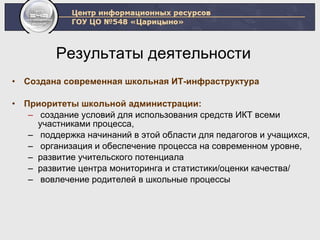 Результаты деятельности  Создана современная школьная ИТ-инфраструктура Приоритеты школьной администрации:   создание условий для использования средств ИКТ всеми участниками процесса,  поддержка начинаний в этой области для педагогов и учащихся, организация и обеспечение процесса на современном уровне, развитие учительского потенциала развитие центра мониторинга и статистики / оценки качества / вовлечение родителей в школьные процессы 
