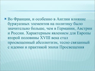 Во Франции, и особенно в Англии влияние буржуазных элементов на политику было значительно больше, чем в Германии, Австрии и России. Характерным явлением для Европы второй половины XVIII века стал просвещенный абсолютизм, тесно связанный с идеями и практикой эпохи Просвещения 