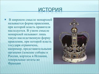 В широком смысле монархией называется форма правления, при которой власть правителя наследуется. В узком смысле монархией называют лишь такую наследственную форму правления, при которой власть государя ограничена, например, представительными органами (земские соборы в России, кортесы в Испании, генеральные штаты во Франции 