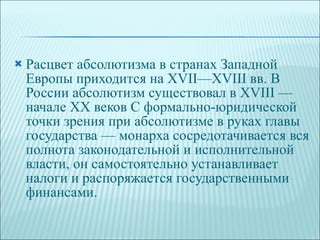 Расцвет абсолютизма в странах Западной Европы приходится на XVII—XVIII вв. В России абсолютизм существовал в XVIII — начале XX веков С формально-юридической точки зрения при абсолютизме в руках главы государства — монарха сосредотачивается вся полнота законодательной и исполнительной власти, он самостоятельно устанавливает налоги и распоряжается государственными финансами. 