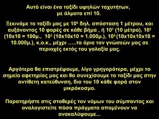 Αυτό είναι ένα ταξίδι υψηλών ταχυτήτων ,  με άλματα επί  10. Ξεκινάμε το ταξίδι μας με  10 0   δηλ. απόσταση  1  μέτρου ,  και αυξάνοντας  10  φορές σε κάθε βήμα  ,  ή  10 1  (10  μέτρα ), 10 2  (10x10 = 100 μ. ,  10 3  (10x10x10 = 1.000 μ. ), 10 4  (10x10x10x10 = 10.000 μ. ),  κ.ο.κ. ,  μέχρι …..τα όρια τον γνώσεών μας σε περιοχές εκτός του γαλαξία μας . Αργότερα θα επιστρέψουμε, λίγο γρηγορότερα, μέχρι το σημείο αφετηρίας μας και θα συνεχίσουμε το ταξίδι μας στην αντίθετη κατεύθυνση, δια του  10  κάθε φορά στον μικρόκοσμο . Παρατηρήστε στις σταθερές τον νόμων του σύμπαντος και αναλογιστείτε πόσα πράγματα απομένουν να ανακαλύψουμε ... 