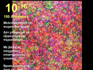 Μελετάμε πλέον τα  σωματίδια  ‘quark’ Δεν μπορούμε να εξερευνήσουμε περισσότερο ... Με βάση τις σύγχρονες επιστημονικές γνώσεις .  Βρισκόμαστε στα όρια της ύλης ...  10 -16 100 Atometers 
