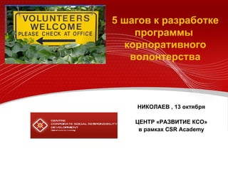 5  шагов к разработке программ ы   корпоративного волонтерства НИКОЛАЕВ , 13 октября ЦЕНТР «РАЗВИТИЕ КСО» в рамках  CSR Academy 