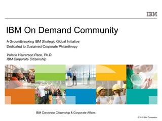 IBM On Demand Community  A Groundbreaking IBM Strategic Global Initiative Dedicated to Sustained Corporate Philanthropy Valerie Halverson Pace, Ph.D. IBM Corporate Citizenship 