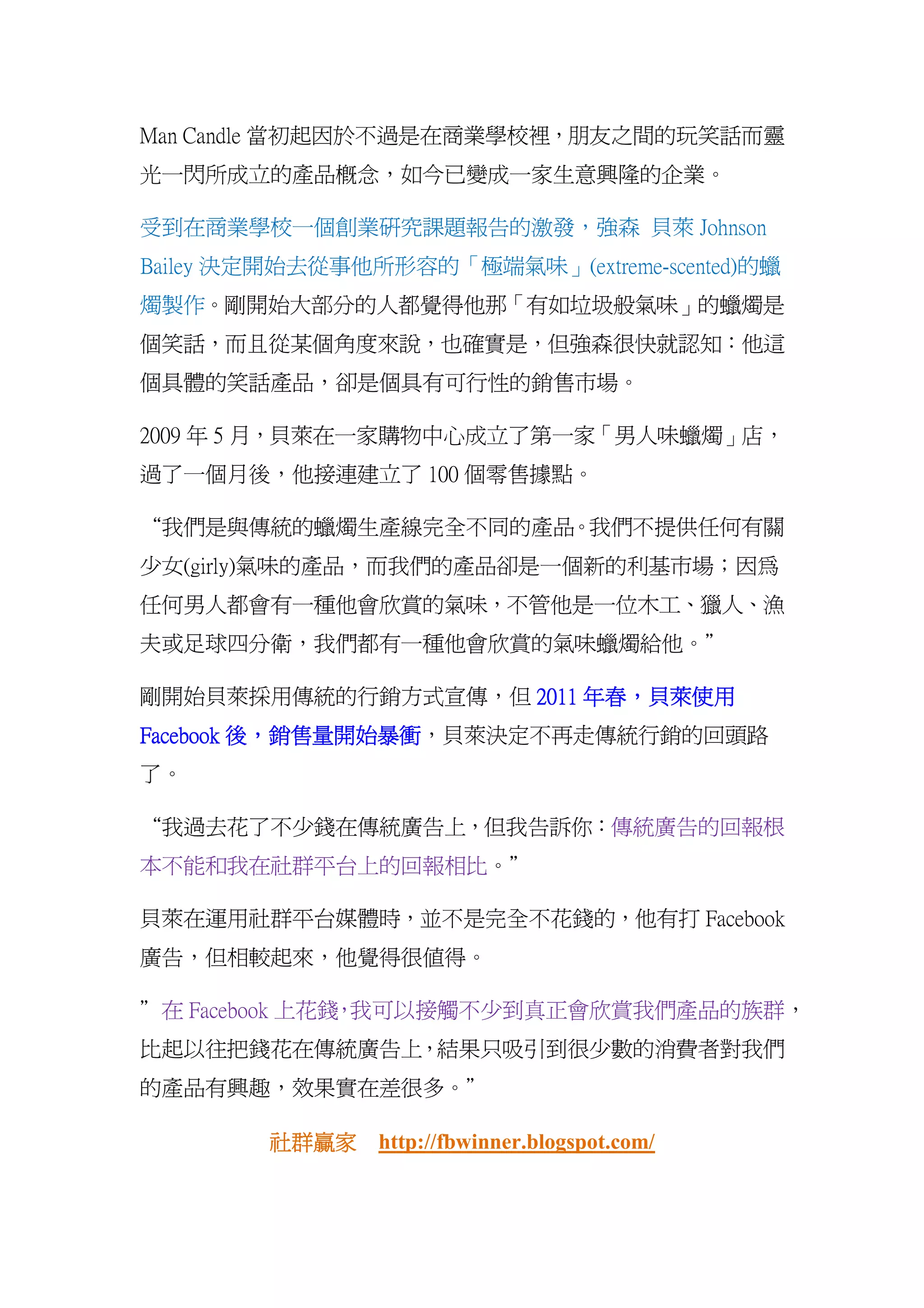 Man Candle 當初起因於不過是在商業學校裡，朋友之間的玩笑話而靈
光一閃所成立的產品概念，如今已變成一家生意興隆的企業。

受到在商業學校一個創業研究課題報告的激發，強森 貝萊 Johnson
Bailey 決定開始去從事他所形容的「極端氣味」(extreme-scented)的蠟
燭製作。剛開始大部分的人都覺得他那「有如垃圾般氣味」的蠟燭是
個笑話，而且從某個角度來說，也確實是，但強森很快就認知：他這
個具體的笑話產品，卻是個具有可行性的銷售市場。

2009 年 5 月，貝萊在一家購物中心成立了第一家「男人味蠟燭」店，
過了一個月後，他接連建立了 100 個零售據點。

“我們是與傳統的蠟燭生產線完全不同的產品。我們不提供任何有關
少女(girly)氣味的產品，而我們的產品卻是一個新的利基市場；因為
任何男人都會有一種他會欣賞的氣味，不管他是一位木工、獵人、漁
夫或足球四分衛，我們都有一種他會欣賞的氣味蠟燭給他。”

剛開始貝萊採用傳統的行銷方式宣傳，但 2011 年春，貝萊使用
                        年春，
           銷售量開始暴衝，貝萊決定不再走傳統行銷的回頭路
              開始暴衝
Facebook 後，銷售量開始暴衝
了。

“我過去花了不少錢在傳統廣告上，但我告訴你：傳統廣告的回報根
本不能和我在社群平台上的回報相比。”

貝萊在運用社群平台媒體時，並不是完全不花錢的，他有打 Facebook
廣告，但相較起來，他覺得很值得。

”在 Facebook 上花錢 我可以接觸不少到真正會欣賞我們產品的族群，
               ，
比起以往把錢花在傳統廣告上，結果只吸引到很少數的消費者對我們
的產品有興趣，效果實在差很多。”

        社群贏家
        社群贏家 http://fbwinner.blogspot.com/
 