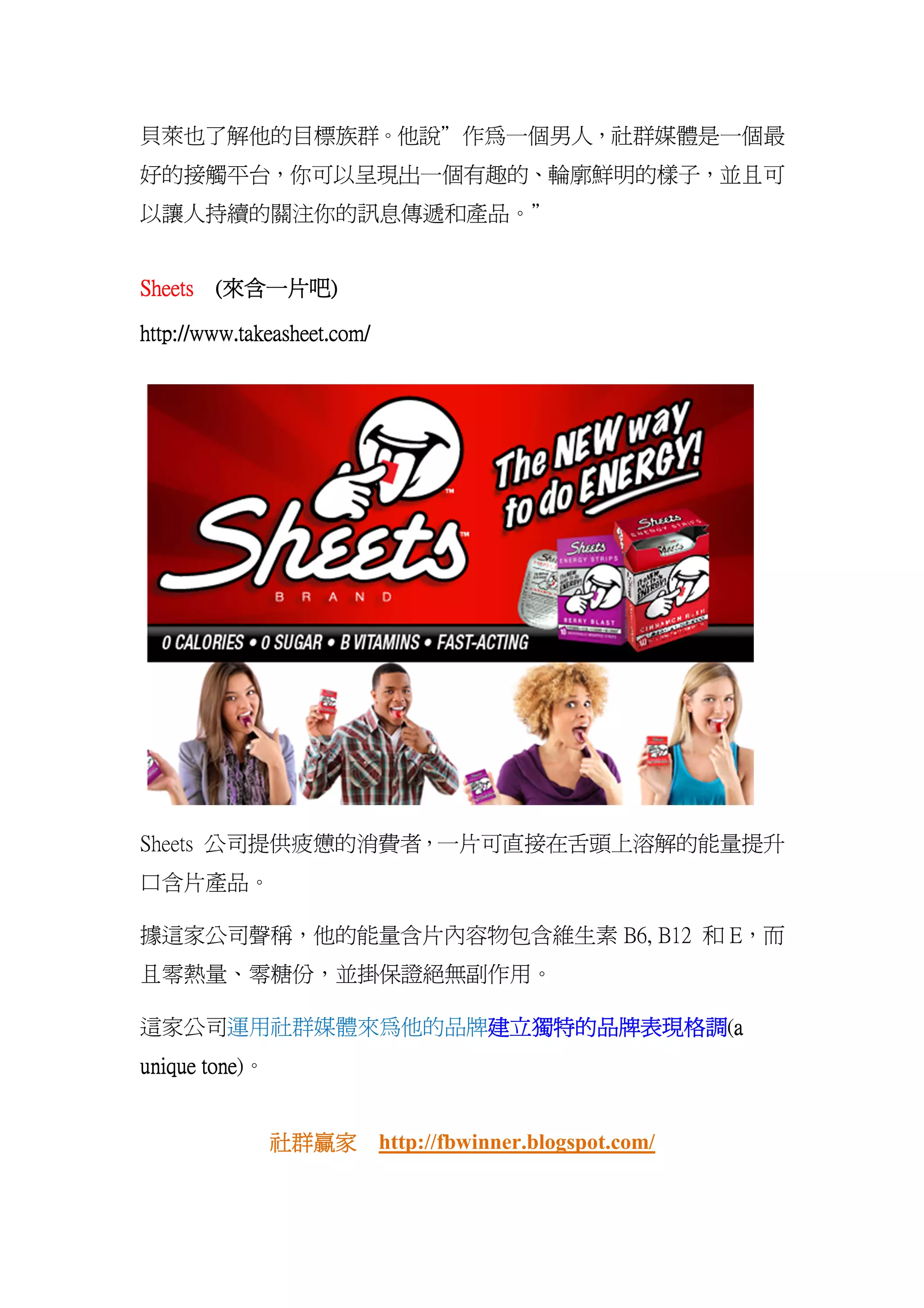 貝萊也了解他的目標族群。他說”作為一個男人，社群媒體是一個最
好的接觸平台，你可以呈現出一個有趣的、輪廓鮮明的樣子，並且可
以讓人持續的關注你的訊息傳遞和產品。”


        來含一片吧)
Sheets (來含一片吧)

http://www.takeasheet.com/




Sheets 公司提供疲憊的消費者，一片可直接在舌頭上溶解的能量提升
口含片產品。

據這家公司聲稱，他的能量含片內容物包含維生素 B6, B12 和 E，而
且零熱量、零糖份，並掛保證絕無副作用。

這家公司運用社群媒體來為他的品牌建立獨特的品牌表現格調 a
                建立獨特的品牌表現格調(a
                建立獨特的品牌表現格調
       tone)。
unique tone


                社群贏家
                社群贏家 http://fbwinner.blogspot.com/
 