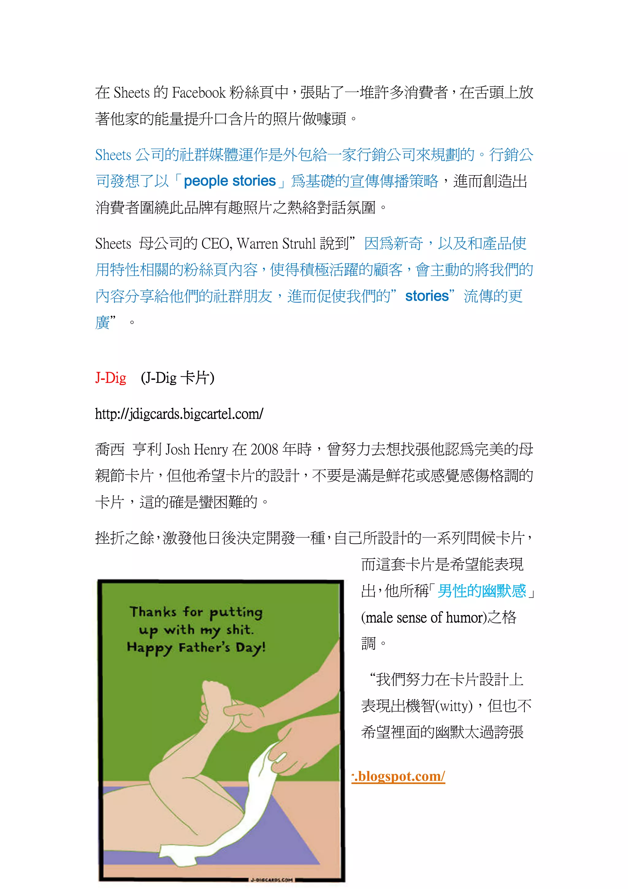 在 Sheets 的 Facebook 粉絲頁中，張貼了一堆許多消費者，在舌頭上放
著他家的能量提升口含片的照片做噱頭。

Sheets 公司的社群媒體運作是外包給一家行銷公司來規劃的。行銷公
      people stories」為基礎的宣傳傳播策略，進而創造出
司發想了以「people stories
消費者圍繞此品牌有趣照片之熱絡對話氛圍。

Sheets 母公司的 CEO, Warren Struhl 說到”因為新奇，以及和產品使
用特性相關的粉絲頁內容，使得積極活躍的顧客，會主動的將我們的
                     stories”流傳的更
                     stories
內容分享給他們的社群朋友，進而促使我們的”stories
廣”。


J-Dig (J-Dig 卡片)
      (J-    卡片)

http://jdigcards.bigcartel.com/

喬西 亨利 Josh Henry 在 2008 年時，曾努力去想找張他認為完美的母
親節卡片，但他希望卡片的設計，不要是滿是鮮花或感覺感傷格調的
卡片，這的確是蠻困難的。

挫折之餘 激發他日後決定開發一種 自己所設計的一系列問候卡片
    ，           ，             ，
                                       而這套卡片是希望能表現
                                       出 他所稱 男性的幽默感」
                                        ，   「男性的幽默
                                             男性的幽默感
                                       (male sense of humor
                                        male          humor)之格
                                       調。

                                       “我們努力在卡片設計上
                                       表現出機智(witty)，但也不
                                       希望裡面的幽默太過誇張

                社群贏家
                社群贏家 http://fbwinner.blogspot.com/
 