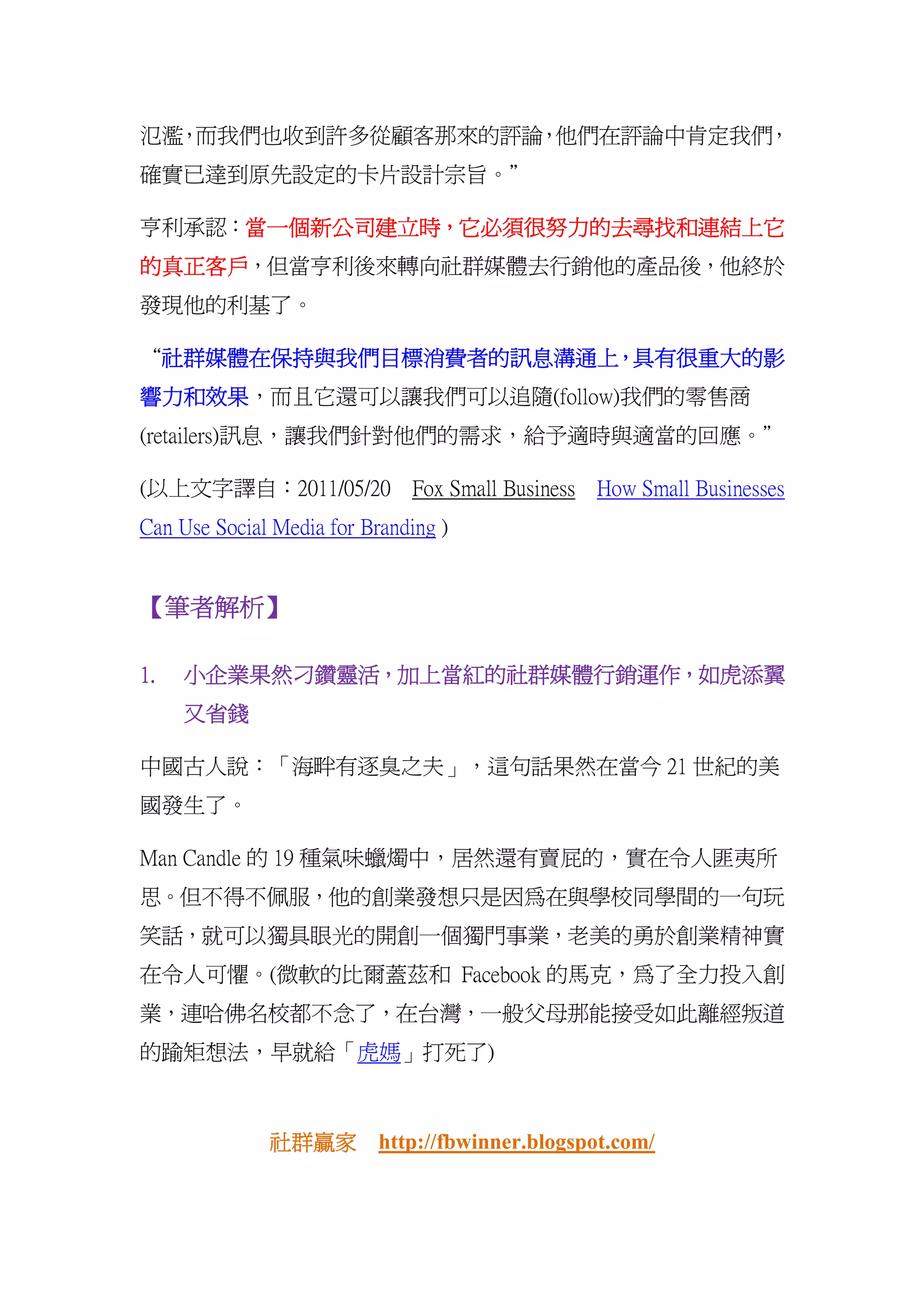 氾濫 而我們也收到許多從顧客那來的評論 他們在評論中肯定我們
  ，                ，          ，
確實已達到原先設定的卡片設計宗旨。”

亨利承認：當一個新公司建立時，它必須很努力的去尋找和連結上它
     當一個新公司建立時，它必須很努力的去尋找和
     當一個新公司建立時
的真正客戶，但當亨利後來轉向社群媒體去行銷他的產品後，他終於
的真正客戶
發現他的利基了。

“社群媒體在保持與我們目標消費者的訊息溝通上 具有很重大的影
 社群媒體在保持與我們目標消費者的訊息溝通上，
 社群媒體在保持與我們目標消費者的訊息溝通上，
響力和效果，而且它還可以讓我們可以追隨(follow)我們的零售商
響力和效果
(retailers)訊息，讓我們針對他們的需求，給予適時與適當的回應。”

(以上文字譯自：2011/05/20 Fox Small Business How Small Businesses
Can Use Social Media for Branding )


【筆者解析】
 筆者解析】

1.   小企業果然刁鑽靈活，加上當紅的社群媒體行銷運作，
     小企業果然刁鑽靈活，加上當紅的社群媒體行銷運作，如虎添翼
     又省錢

中國古人說：「海畔有逐臭之夫」，這句話果然在當今 21 世紀的美
國發生了。

Man Candle 的 19 種氣味蠟燭中，居然還有賣屁的，實在令人匪夷所
思。但不得不佩服，他的創業發想只是因為在與學校同學間的一句玩
笑話，就可以獨具眼光的開創一個獨門事業，老美的勇於創業精神實
在令人可懼。(微軟的比爾蓋茲和 Facebook 的馬克，為了全力投入創
業，連哈佛名校都不念了，在台灣，一般父母那能接受如此離經叛道
的踰矩想法，早就給「虎媽」打死了)



              社群贏家
              社群贏家 http://fbwinner.blogspot.com/
 