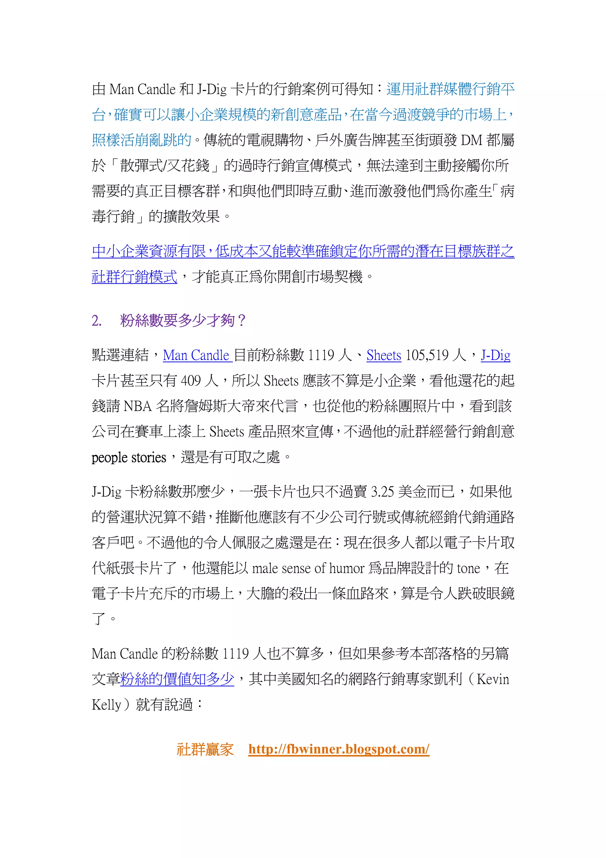 由 Man Candle 和 J-Dig 卡片的行銷案例可得知：運用社群媒體行銷平
台 確實可以讓小企業規模的新創意產品 在當今過渡競爭的市場上
 ，                ，           ，
照樣活崩亂跳的。傳統的電視購物、戶外廣告牌甚至街頭發 DM 都屬
於「散彈式/又花錢」的過時行銷宣傳模式，無法達到主動接觸你所
需要的真正目標客群 和與他們即時互動 進而激發他們為你產生
         ，        、          「病
毒行銷」的擴散效果。

中小企業資源有限，低成本又能較準確鎖定你所需的潛在目標族群之
社群行銷模式，才能真正為你開創市場契機。


2.   粉絲數要多少才夠？
     粉絲數要多少才夠？
           才夠

點選連結，Man Candle 目前粉絲數 1119 人、Sheets 105,519 人，J-Dig
卡片甚至只有 409 人，所以 Sheets 應該不算是小企業，看他還花的起
錢請 NBA 名將詹姆斯大帝來代言，也從他的粉絲團照片中，看到該
公司在賽車上漆上 Sheets 產品照來宣傳，不過他的社群經營行銷創意
       stories，還是有可取之處。
people stories

J-Dig 卡粉絲數那麼少，一張卡片也只不過賣 3.25 美金而已，如果他
的營運狀況算不錯，推斷他應該有不少公司行號或傳統經銷代銷通路
客戶吧。不過他的令人佩服之處還是在：現在很多人都以電子卡片取
代紙張卡片了，他還能以 male sense of humor 為品牌設計的 tone，在
電子卡片充斥的市場上，大膽的殺出一條血路來，算是令人跌破眼鏡
了。

Man Candle 的粉絲數 1119 人也不算多，但如果參考本部落格的另篇
文章粉絲的價值知多少，其中美國知名的網路行銷專家凱利（Kevin
Kelly）就有說過：


          社群贏家
          社群贏家 http://fbwinner.blogspot.com/
 