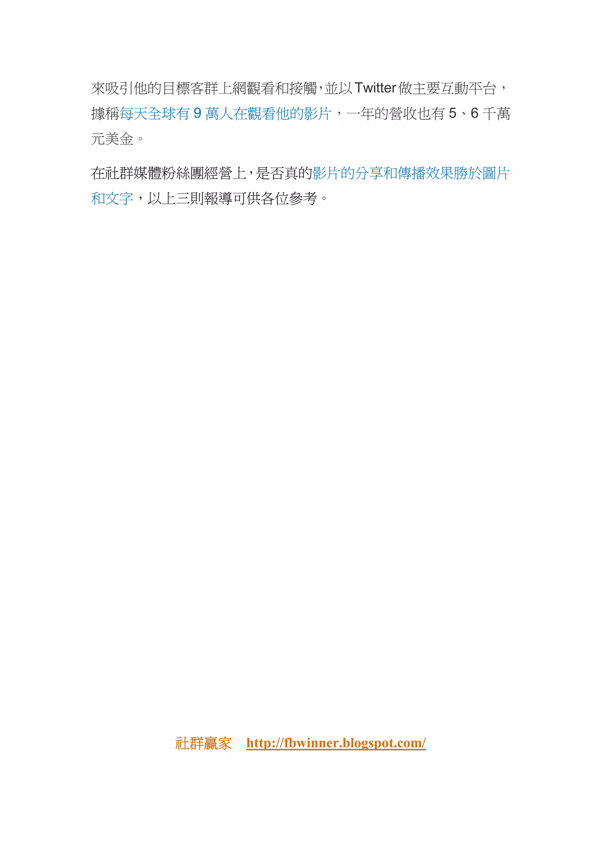 來吸引他的目標客群上網觀看和接觸 並以 Twitter 做主要互動平台，
                ，
據稱每天全球有 9 萬人在觀看他的影片，一年的營收也有 5、6 千萬
元美金。

在社群媒體粉絲團經營上，是否真的影片的分享和傳播效果勝於圖片
和文字，以上三則報導可供各位參考。




       社群贏家
       社群贏家 http://fbwinner.blogspot.com/
 