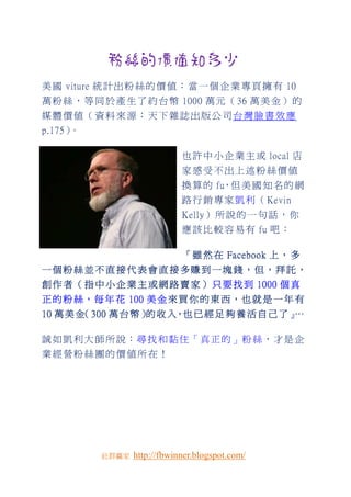 粉絲的價值知多少
美 國 viture 統 計 出 粉 絲 的 價 值 ： 當 一 個 企 業 專 頁 擁 有 10
萬 粉 絲 ， 等 同 於 產 生 了 約 台 幣 1000 萬 元 （ 36 萬 美 金 ） 的
媒體價值（資料來源：天下雜誌出版公司台灣臉書效應
p.175）。

                              也 許 中 小 企 業 主 或 local 店
                              家感受不出上述粉絲價值
                              換 算 的 fu，但 美 國 知 名 的 網
                              路 行 銷 專 家 凱 利 （ Kevin
                              Kelly） 所 說 的 一 句 話 ， 你
                              應 該 比 較 容 易 有 fu 吧 ：

                              『 雖 然 在 Facebook 上 ， 多
一個粉絲並不直接代表會直接多賺到一塊錢，但，拜託，
創 作 者 （ 指 中 小 企 業 主 或 網 路 賣 家 ） 只 要 找 到 1000 個 真
正 的 粉 絲 ， 每 年 花 100 美 金 來 買 你 的 東 西 ， 也 就 是 一 年 有
10 萬 美 金 300 萬 台 幣 ） 收 入，也 已 經 足 夠 養 活 自 己 了 』
        （           的 入，                      …

誠 如 凱 利 大 師 所 說：尋 找 和 黏 住「 真 正 的 」粉 絲，才 是 企
業經營粉絲團的價值所在！




           社群贏家   http://fbwinner.blogspot.com/
 