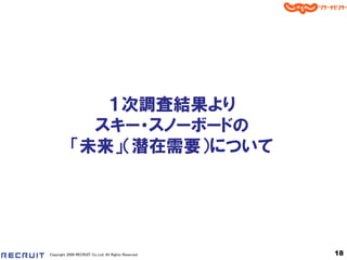 １次調査結果より
              スキー・スノーボードの
            「未来」＇潜在需要（について




Copyright 2008 RECRUIT Co.,Ltd. All Rights Reserved   18
 