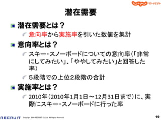 潜在需要
潜在需要とは？
       意向率から実施率を引いた数値を集計
意向率とは？
       スキー・スノーボードについての意向率（「非常
       にしてみたい」、「ややしてみたい」と回答した
       率）
       ５段階での上位２段階の合計
実施率とは？
       2010年（2010年1月1日～12月31日まで）に、実
       際にスキー・スノーボードに行った率
Copyright 2008 RECRUIT Co.,Ltd. All Rights Reserved          19
 