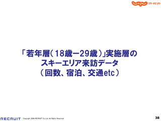 「若年層＇18歳ー29歳（」実施層の
   スキーエリア来訪データ
   ＇回数、宿泊、交通etc（




Copyright 2008 RECRUIT Co.,Ltd. All Rights Reserved   38
 