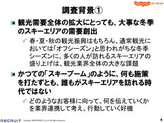 調査背景①
観光需要全体の拡大にとっても、大事な冬季
のスキーエリアの需要創出
       春・夏・秋の観光振興はもちろん、通常観光に
       おいては「オフシーズン」と思われがちな冬季
       シーズンに、多くの人が訪れるスキーエリアの
       盛り上げは、観光業界全体の大きな課題
かつての「スキーブーム」のように、何も施策
を打たずとも、誰もがスキーエリアを訪れる時
代ではない
       どのようなお客様に向って、何を伝えていくか
       を業界連携して考え、行動していく好機
Copyright 2008 RECRUIT Co.,Ltd. All Rights Reserved    4
 