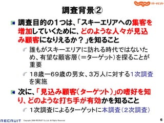 調査背景②
調査目的の１つは、「スキーエリアへの集客を
増加していくために、どのような人々が見込
み顧客になりえるか？」を知ること
       誰もがスキーエリアに訪れる時代ではないた
       め、有望な顧客層（＝ターゲット）を探ることが
       重要
       １８歳ー６９歳の男女、３万人に対する１次調査
       を実施
次に、「見込み顧客＇ターゲット（」の嗜好を知
り、どのような打ち手が有効かを知ること
       １次調査によるターゲットに本調査（２次調査）
Copyright 2008 RECRUIT Co.,Ltd. All Rights Reserved    6
 