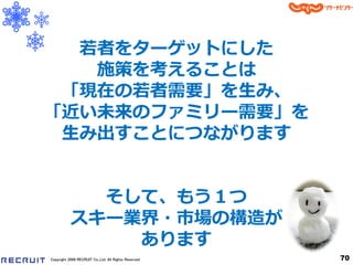 若者をターゲットにした
   施策を考えることは
 「現在の若者需要」を生み、
「近い未来のフゔミリー需要」を
 生み出すことにつながります


             そして、もう１つ
           スキー業界・市場の構造が
               あります
Copyright 2008 RECRUIT Co.,Ltd. All Rights Reserved   70
 