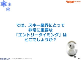 では、スキー業界にとって
         非常に重要な
      「エントリータ゗ミング」は
        どこでしょうか？



                                                      73
Copyright 2008 RECRUIT Co.,Ltd. All Rights Reserved        73
 