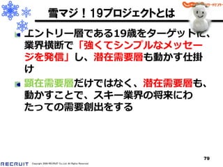 雪マジ！19プロジェクトとは
エントリー層である19歳をターゲットに、
業界横断で「強くてシンプルなメッセー
ジを発信」し、潜在需要層も動かす仕掛
け
顕在需要層だけではなく、潜在需要層も、
動かすことで、スキー業界の将来にわ
たっての需要創出をする



                                                      79
Copyright 2008 RECRUIT Co.,Ltd. All Rights Reserved
 
