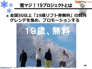 雪マジ！19プロジェクトとは

全国50以上「19歳リフト券無料」の賛同
ゲレンデを集め、プロモーションする

                       １９歳、無料


                                                      80
Copyright 2008 RECRUIT Co.,Ltd. All Rights Reserved
 