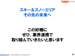 スキー＆スノーエリア
                         その先の未来へ


      この好機に
     ぜひ、業界連携で
  取り組んでいきたいと思います


Copyright 2008 RECRUIT Co.,Ltd. All Rights Reserved   81
 
