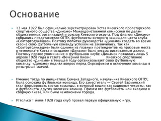    13 мая 1927 был официально зарегистрирован Устав Киевского пролетарского
    спортивного общества «Динамо» Межведомственной комиссией по делам
    общественных организаций и союзов Киевского округа. Под флагом «Динамо»
    собрались представители ОГПУ, футболисты которого защищали цвета клуба
    «Совторгслужащие». Поэтому попытки руководства «Динамо» создать во время
    сезона свою футбольную команду успехом не закончились, так как
    «Совторгслужащие» были одними из главных претендентов на призовые места
    в чемпионате Киева и создание «Динамо» было весьма рискованным делом.
    Поэтому первое упоминание о футбольном клубе «Динамо» появилась лишь 5
    апреля 1928 года в газете «Вечерний Киев»:       Киевское спортивное
    общество «Динамо» в текущей году организовывает свою футбольную
    команду. «Динамо» поднял вопрос перед Окрсофиком о включении команды в
    розыгрыши матчей.


   Именно тогда по инициативе Семена Западного, начальника Киевского ОГПУ,
    была основана футбольная команда. Его заместитель — Сергей Барминский
    стал формировать состав команды, в который вошли как кадровые чекисты, так
    и футболиcты других киевских команд. Причем все футболисты или входили в
    сборную Киева, или были чемпионами города.

   И только 1 июля 1928 года клуб провел первую официальную игру.
 