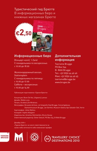 Туристический гид Брюгге
    В информационных бюро и
    книжных магазинах Брюгге
        If you want to
                        discover Brug
        this is the guide             es,
                          book you can’t                                                               EN


       • Three atmosph
                                         do without!                                                                   info EN   | € 2,50
                            eric walks past
          and quaint corners                  museums, monume
                                                                      nts, famous location
       • Fascinating                                                                       s
                        interviews with
                                          well-known connoiss




                                                                                                                   love
         on the city’s World                                      eurs of Bruges
                               Heritage, the




                                                                                                LOVE BRUGES
         Bruges as a centre                     Flemish Primitive
                                of culture and                      s and gastrono
      • An overview                              as a bike-frie                     my,
                       of all places of                         ndly city
                                         interest, museum
        including short
                           descriptions and                  s and attractio
                                                                              ns,                                                           Visitors guide | 2011

                                                                                                                   Bruges

           €2,50
     • Everything                              practical informat
                    you need to know                               ion
     • A practical                        about the Brugge
                    overall picture                           City Card discount
       mentioned in                   of Bruges’ culinary                           pass
                       the Michelin Guide,                  delights: restaura
    • Suggestions                              GaultMillau and                   nt addresses
                     for lovely souvenir                         Bib Gourmand
    • A list of the                       s from Bruges
                    most charmin                          that will enchant
                                     g and attractiv                          the home front                        Flanders, Belgium
                                                     e cafés, restaura
                                                                         nts and shops




                                                                                                                     the official
                                                                                                                      city guide


 Information Ofﬁ
                ces                  More information
 [Concertgebouw]
                  , ’t Zand
 Mon-Sun: 10.00                      Toerisme Brugge
                a.m.- 6.00 p.m.
                                     PO Box 744, B-8000
                                                           Brugge
Railway Station,                     T +32(0)50 44
                 Stationsplein                     46 46
Mon-Fri: 10.00                      F +32(0)50 44
               a.m.- 5.00 p.m.                     46 45
Sat-Sun: 10.00                      toerisme@brugge
               a.m.- 2.00 p.m.                         .be
                                    www.bruges.be/t
                                                      ourism




                                                                                                              www.bruges.be
                                                                                                                            /tourism




    Информационные бюро                                                                                                                                             Дополнительная
    [Концерт-холл], ’t Zand                                                                                                                                         информация
    С понедельника по воскресенье:                                                                                                                                  Toerisme Brugge
    с 10.00 до 18.00                                                                                                                                                PO Box 744
                                                                                                                                                                    B- 8000 Brugge
    Железнодорожный вокзал,                                                                                                                                         Тел. +32 (0)50 44 46 46
    Stationsplein                                                                                                                                                   Факс +32 (0)50 44 46 45
    С понедельника по пятницу:                                                                                                                                      toerisme@brugge.be
    с 10.00 до 17.00                                                                                                                                                www.bruges.be
    Суббота – воскресенье:
    с 10.00 до 14.00

    Публикация подготовлена «Туризм Брюгге»


    Концепция: Bram De Vos, Uitgeverij Lannoo
    Дизайн: Media Luna
    Печать: Drukkerij De Windroos
    Фотографии: Brussels Airlines, cel fotografie Stad Brugge, Concertgebouw,
                Diamantmuseum Brugge, Jan Darthet, Museum-Gallery Xpo Salvador Dalí, Verne
    Картография: Johan Mahieu
    Копирайт: Sophie Allegaert
    Издательство: Annelies Delchambre, Bruno Gouwy
    Ответственный редактор: Dieter Dewulf, PO Box 744, B-8000 Brugge


    Декабрь 2010 г.
    «Туризм Брюгге» не несет ответственности за
    какие-либо неточности либо изменения тарифов
 