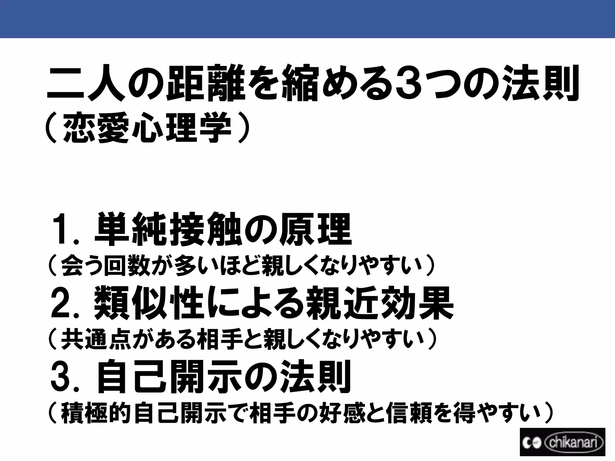 二人の距離を縮める３つの法則
（恋愛心理学）


1. 単純接触の原理
（会う回数が多いほど親しくなりやすい）
2. 類似性による親近効果
（共通点がある相手と親しくなりやすい）
3. 自己開示の法則
（積極的自己開示で相手の好感と信頼を得やすい）
 