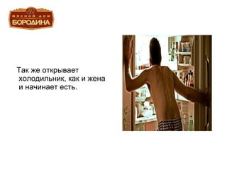 Так же открывает холодильник, как и жена и начинает есть. 