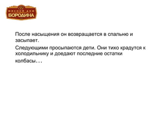 После насыщения он возвращается в спальню и засыпает. Следующими просыпаются дети. Они тихо крадутся к холодильнику и доедают последние остатки колбасы … 