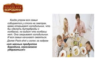 Когда утром вся семья собирается у стола на завтрак, мама открывает холодильник, что бы сделать бутерброды с колбасой, но видит что колбасы нет. Она закрывает холодильник. И вся семья начинает смеяться. Далее  Pack-shot  и голос за кадром «от мясных продуктов Бородина, невозможно удержаться!» 