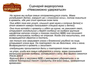 Сценарий видеоролика  «Невозможно удержаться» На экране мы видим семью отправляющуюся спать. Мама укладывает детей, говорит им « спокойной ночи», потом ложиться в кровать, где уже спит крепким сном папа. Она ждёт пока все уснут, слышит храп мужа и сопение детей( в этот момент камера показывает спящего мужа и детей). Она тихо встаёт с кровати и идёт на кухню, не зажигает свет, открывает холодильник и берёт колбасу( на колбасе крупным шрифтом написан слоган и показан логотип МДБ) она начинает жадно откусывать колбасу не отрезая. Когда она насытилась, она возвращается обратно в постель. как только она закрывает глаза с блаженной улыбкой на лице, открывает глаза муж. Он повторяет те же действия, что и жена. Возвращается в кровать и засыпает. следующими просыпаются дети и повторяют тоже самое. на утро, когда вся семья собирается к столу, мама показывает маленький кусочек колбасы, оставшейся с ночи. Все дружно смеются PACK - SHOT Красный фон и заставка МДБ « невозможно удержаться» и за кадром дикторский текст «продукты для всей семьи, проверенные временем» 