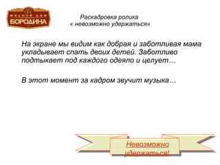 Раскадровка ролика  « невозможно удержаться» На экране мы видим как добрая и заботливая мама укладывает спать двоих детей. Заботливо подтыкает под каждого одеяло и целует… В этот момент за кадром звучит музыка… Невозможно удержаться! 