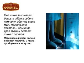 Она тихо закрывает дверь и идёт к себе в комнату, где уже спит муж. Ложиться в постель . Слышит храп мужа и встаёт тихо с постели Показывают кадр, как она одевает тапочки и тихо пробирается на кухню. 