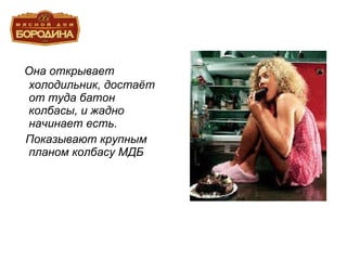 Она открывает холодильник, достаёт от туда батон колбасы, и жадно начинает есть. Показывают крупным планом колбасу МДБ 
