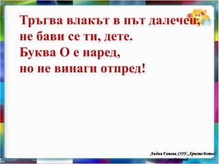 Тръгва влакът в път далечен,
не бави се ти, дете.
Буква О е наред,
но не винаги отпред!
 